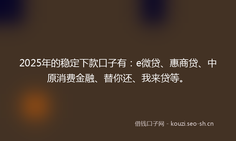 2025年的稳定下款口子有：e微贷、惠商贷、中原消费金融、替你还、我来贷等。