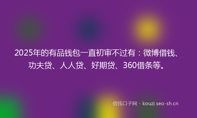2025年的有品钱包一直初审不过有：微博借钱、功夫贷、人人贷、好期贷、360借条等。