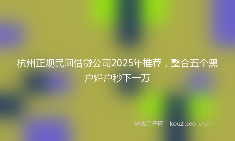 杭州正规民间借贷公司2025年推荐，整合五个黑户烂户秒下一万