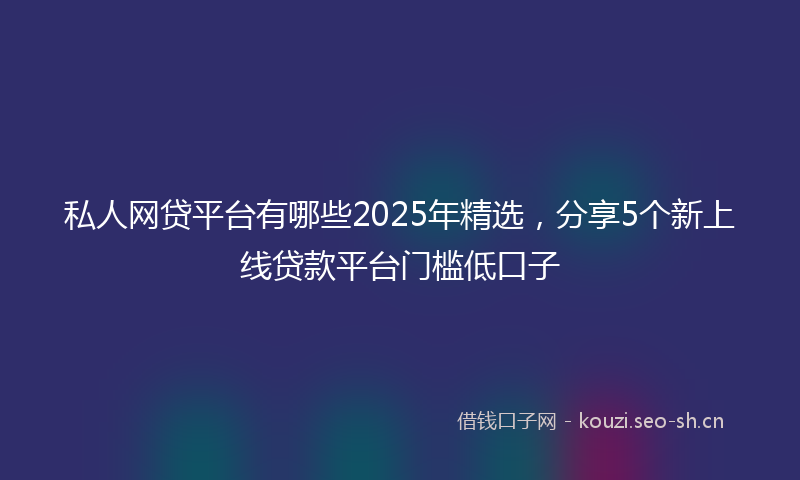 私人网贷平台有哪些2025年精选，分享5个新上线贷款平台门槛低口子