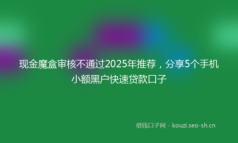 现金魔盒审核不通过2025年推荐，分享5个手机小额黑户快速贷款口子