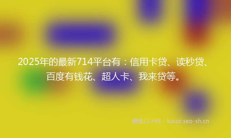 2025年的最新714平台有：信用卡贷、读秒贷、百度有钱花、超人卡、我来贷等。