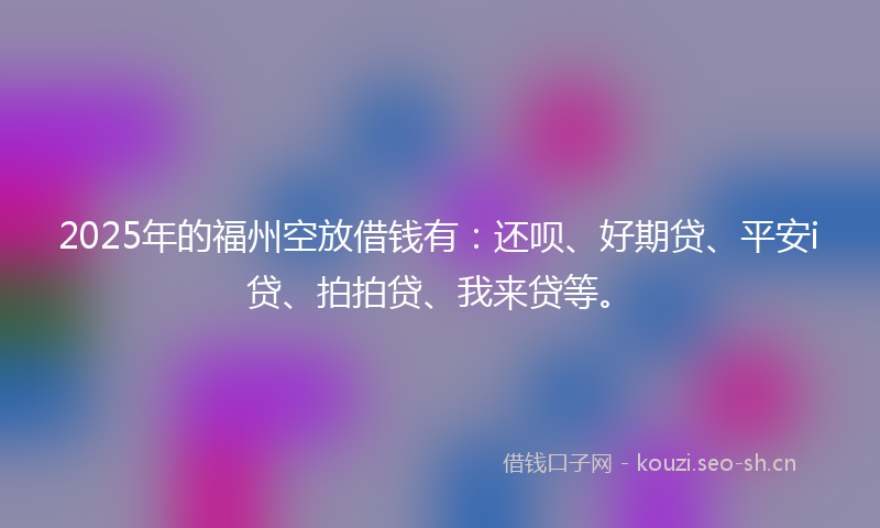 2025年的福州空放借钱有：还呗、好期贷、平安i贷、拍拍贷、我来贷等。