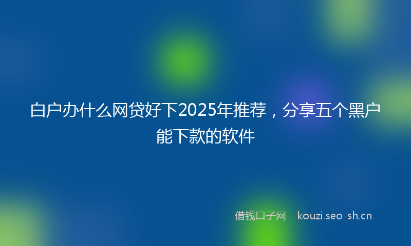 白户办什么网贷好下2025年推荐,分享五个黑户能下款的软件
