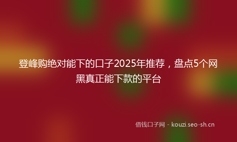 登峰购绝对能下的口子2025年推荐,盘点5个网黑真正能下款的平台