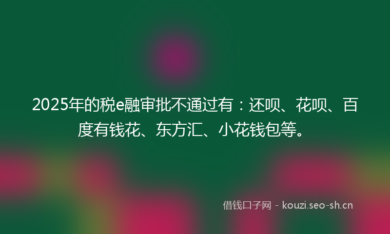 2025年的税e融审批不通过有：还呗、花呗、百度有钱花、东方汇、小花钱包等。