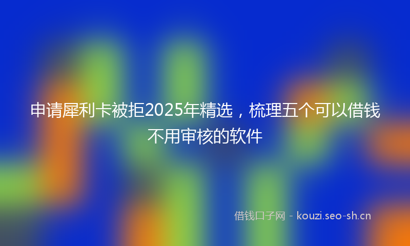 申请犀利卡被拒2025年精选，梳理五个可以借钱不用审核的软件