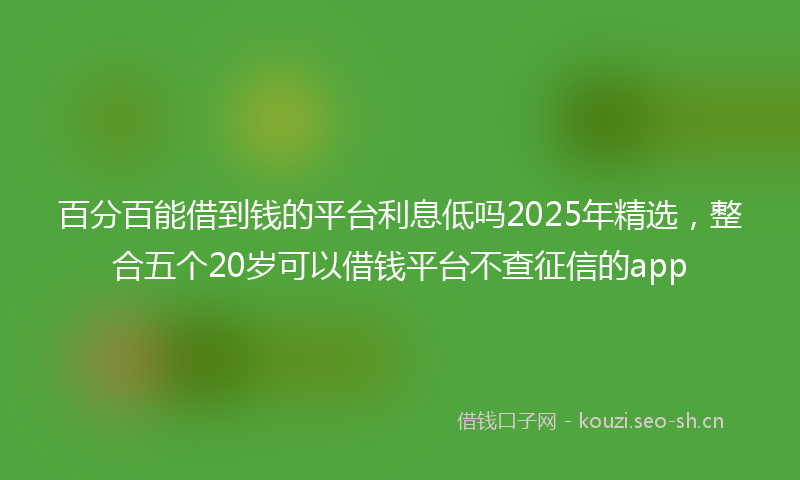 百分百能借到钱的平台利息低吗2025年精选,整合五个20岁可以借钱平台不查征信的app