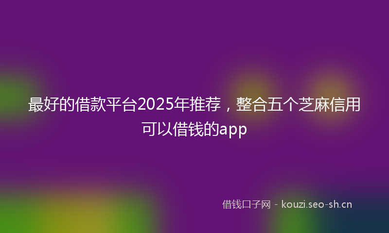 最好的借款平台2025年推荐，整合五个芝麻信用可以借钱的app