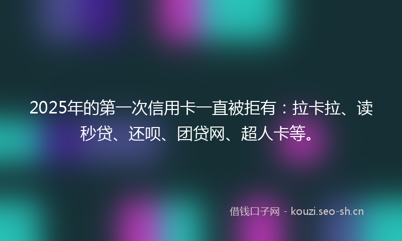2025年的第一次信用卡一直被拒有:拉卡拉、读秒贷、还呗、团贷网、超人卡等。