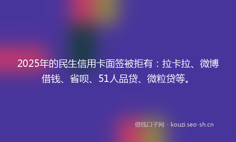 2025年的民生信用卡面签被拒有：拉卡拉、微博借钱、省呗、51人品贷、微粒贷等。