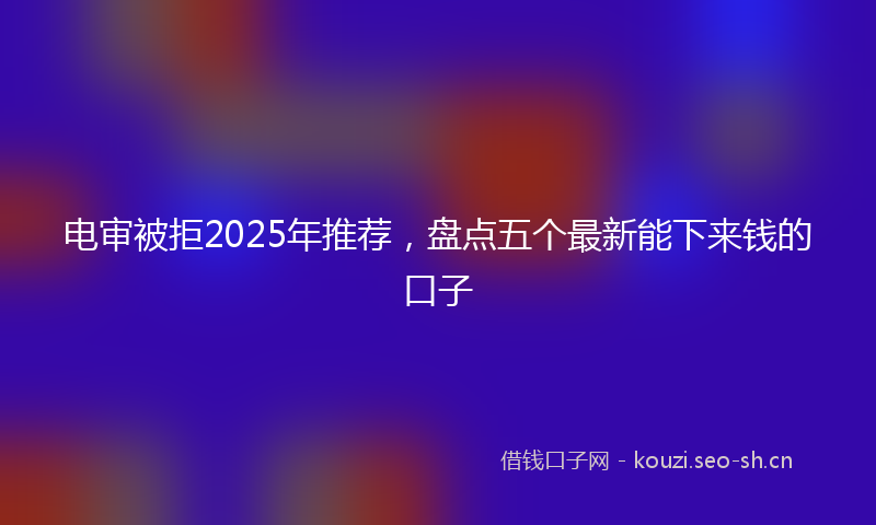 电审被拒2025年推荐，盘点五个最新能下来钱的口子