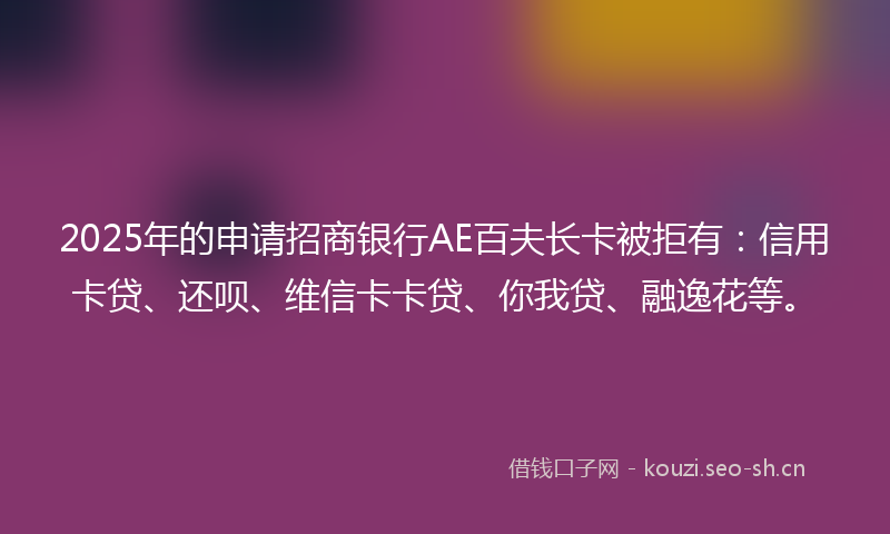 2025年的申请招商银行AE百夫长卡被拒有：信用卡贷、还呗、维信卡卡贷、你我贷、融逸花等。