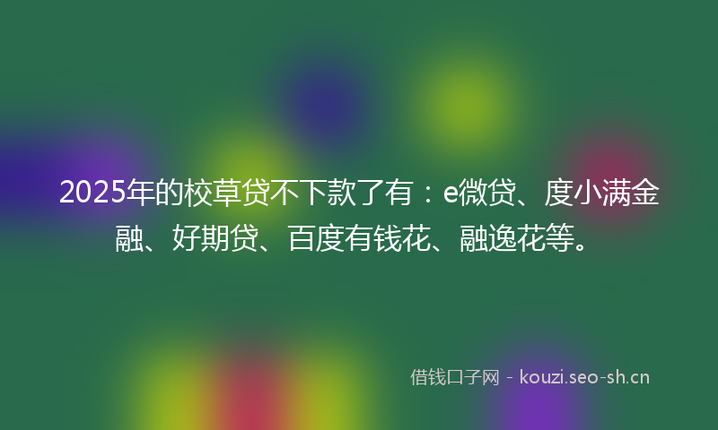2025年的校草贷不下款了有：e微贷、度小满金融、好期贷、百度有钱花、融逸花等。