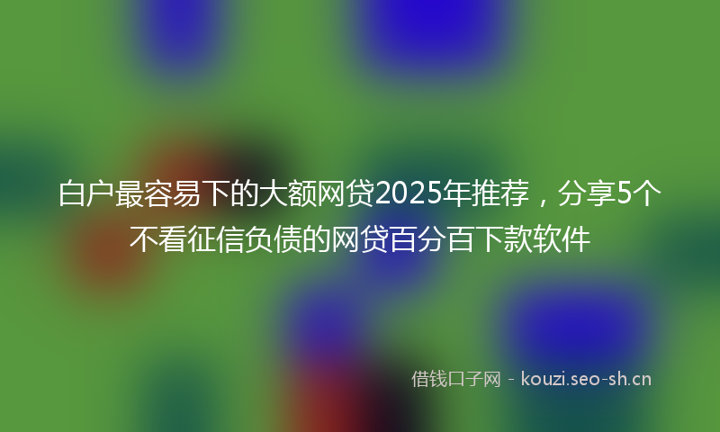 白户最容易下的大额网贷2025年推荐，分享5个不看征信负债的网贷百分百下款软件