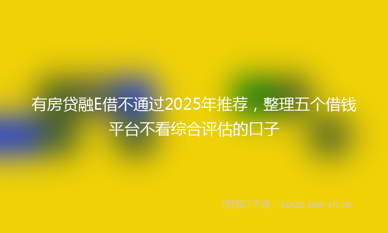 有房贷融E借不通过2025年推荐，整理五个借钱平台不看综合评估的口子