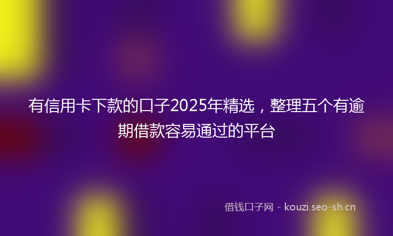 有信用卡下款的口子2025年精选，整理五个有逾期借款容易通过的平台