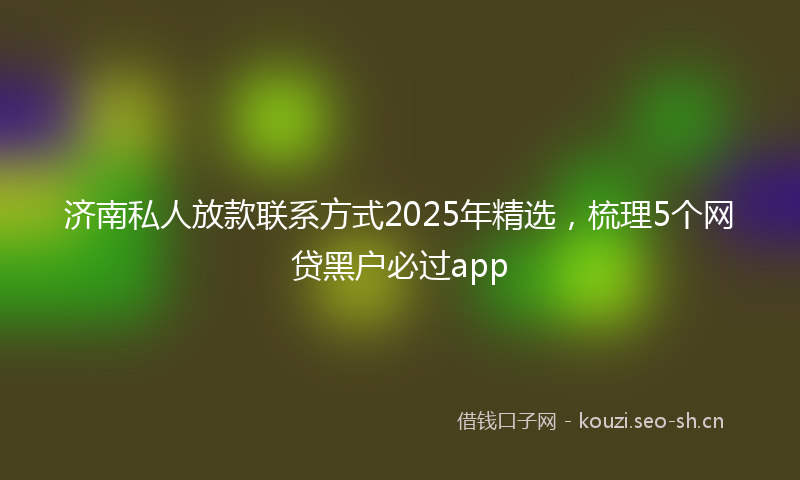 济南私人放款联系方式2025年精选，梳理5个网贷黑户必过app