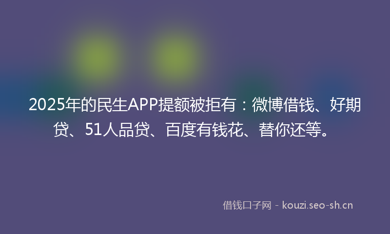 2025年的民生APP提额被拒有：微博借钱、好期贷、51人品贷、百度有钱花、替你还等。