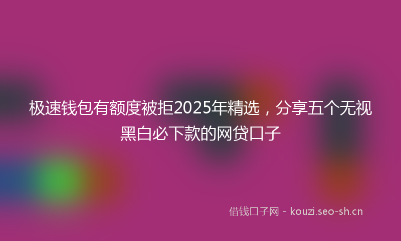 极速钱包有额度被拒2025年精选，分享五个无视黑白必下款的网贷口子