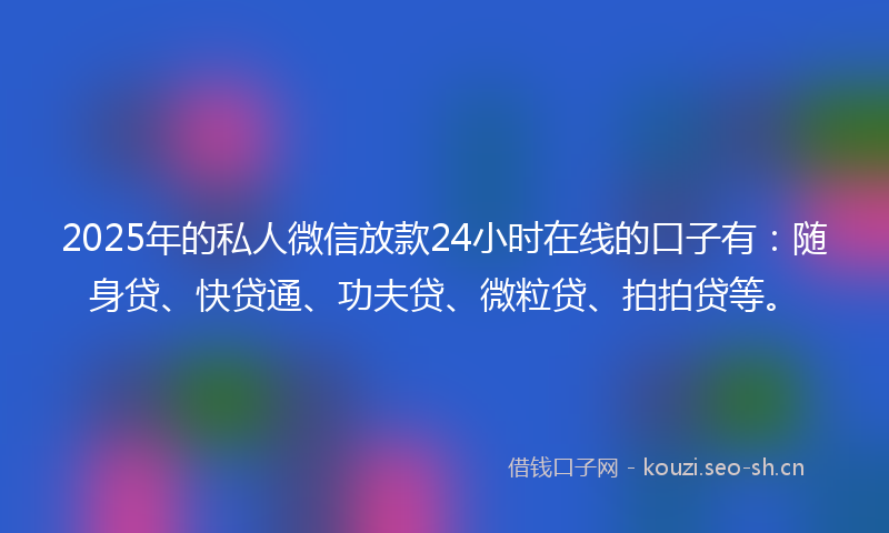 2025年的私人微信放款24小时在线的口子有：随身贷、快贷通、功夫贷、微粒贷、拍拍贷等。