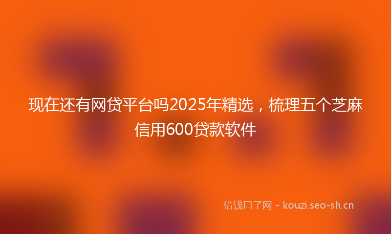 现在还有网贷平台吗2025年精选，梳理五个芝麻信用600贷款软件