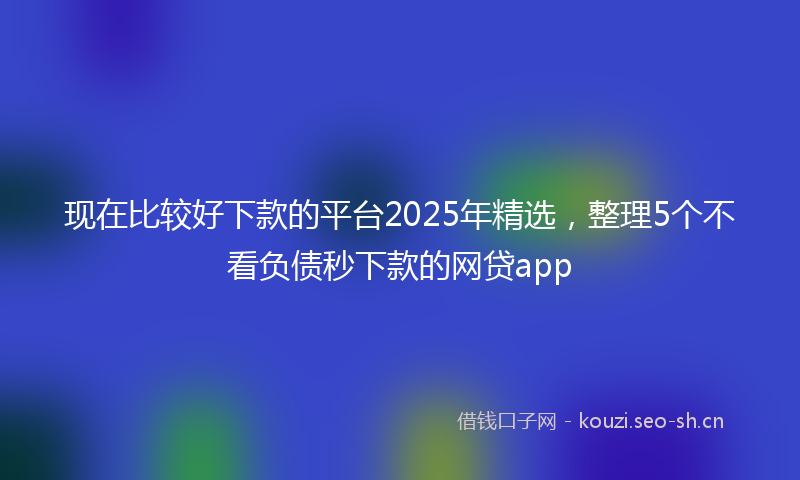 现在比较好下款的平台2025年精选，整理5个不看负债秒下款的网贷app