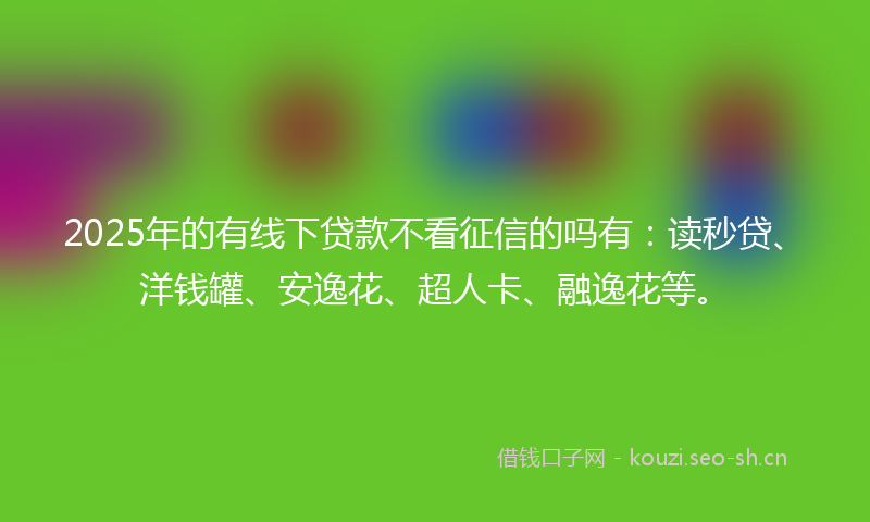2025年的有线下贷款不看征信的吗有：读秒贷、洋钱罐、安逸花、超人卡、融逸花等。