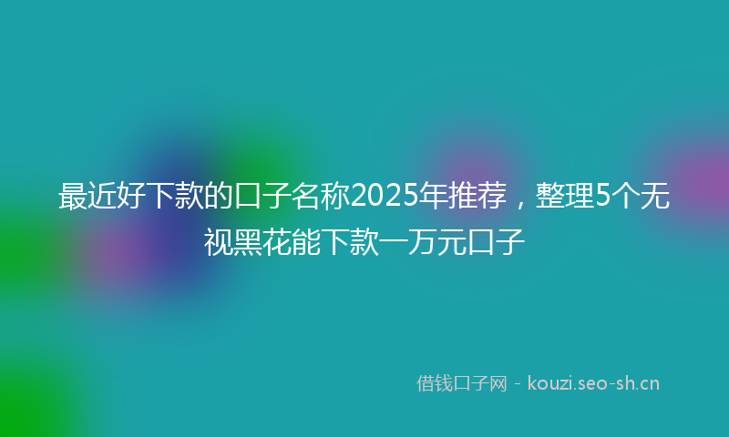 最近好下款的口子名称2025年推荐，整理5个无视黑花能下款一万元口子