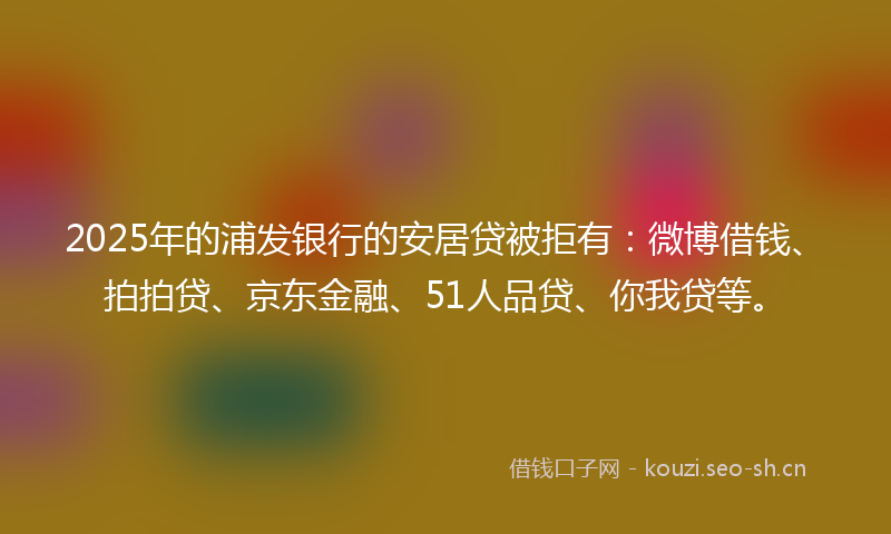 2025年的浦发银行的安居贷被拒有：微博借钱、拍拍贷、京东金融、51人品贷、你我贷等。