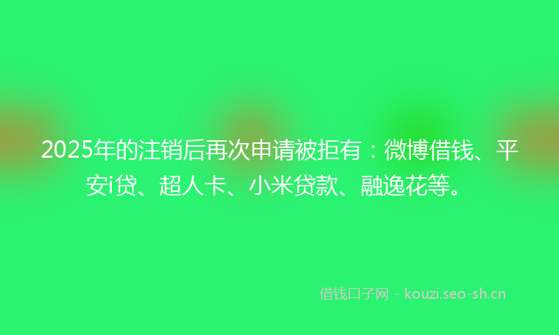 2025年的注销后再次申请被拒有：微博借钱、平安i贷、超人卡、小米贷款、融逸花等。