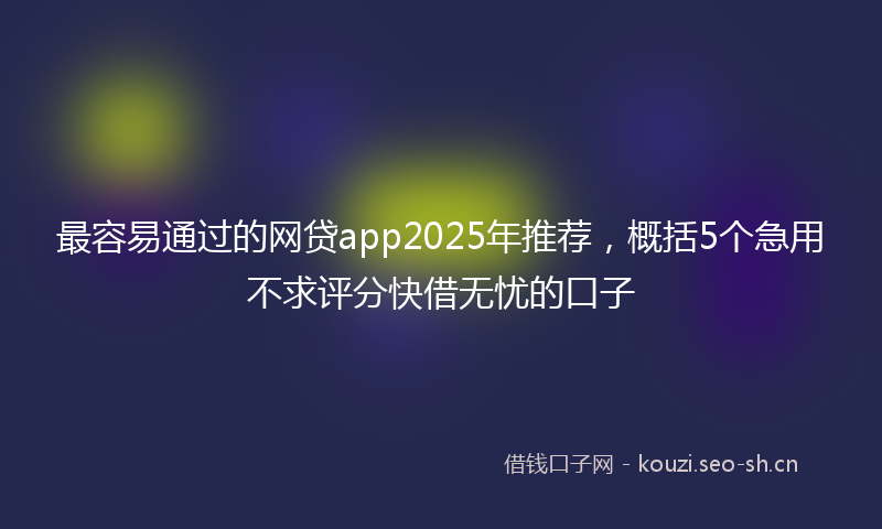 最容易通过的网贷app2025年推荐,概括5个急用不求评分快借无忧的口子