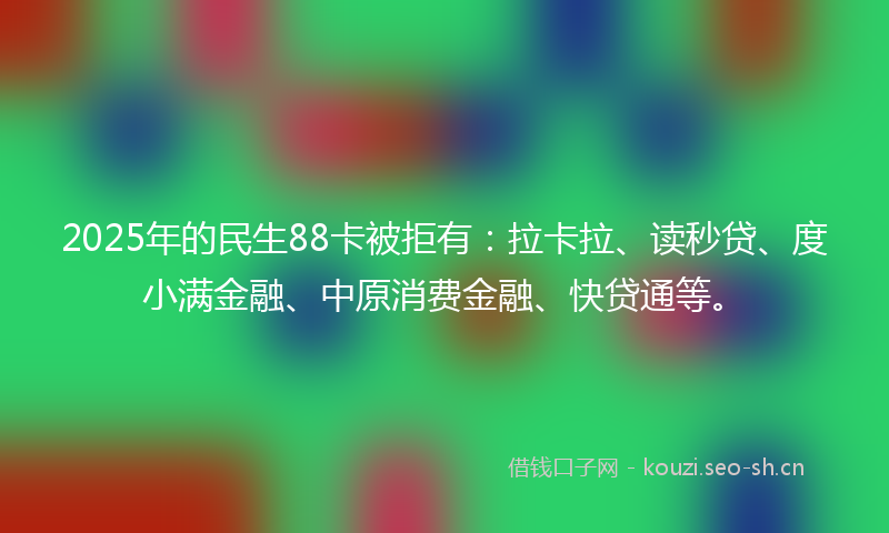 2025年的民生88卡被拒有：拉卡拉、读秒贷、度小满金融、中原消费金融、快贷通等。