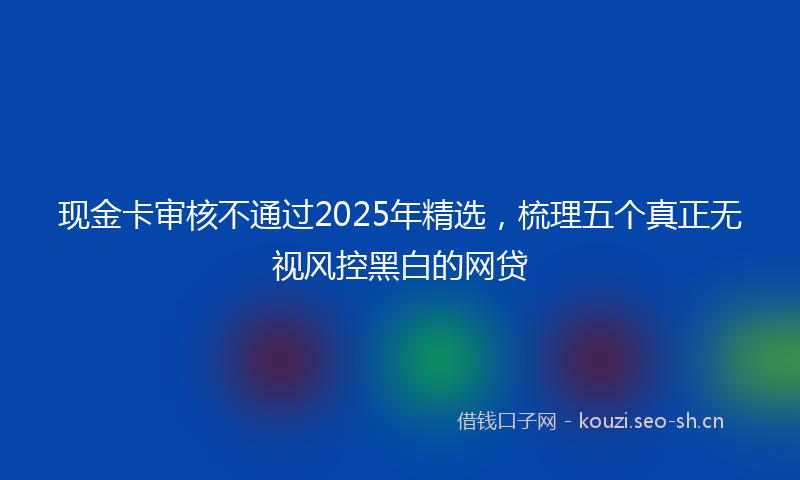 现金卡审核不通过2025年精选，梳理五个真正无视风控黑白的网贷