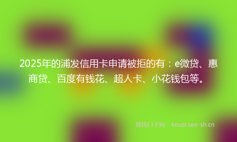 2025年的浦发信用卡申请被拒的有：e微贷、惠商贷、百度有钱花、超人卡、小花钱包等。