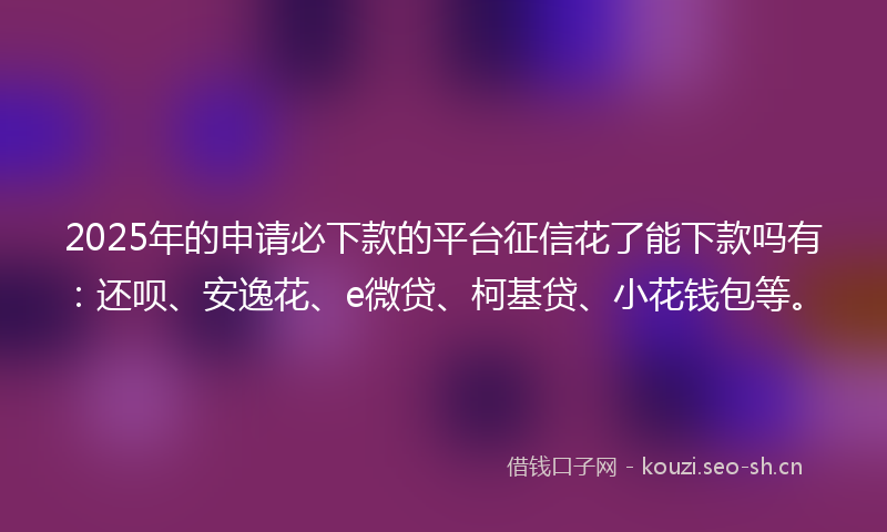 2025年的申请必下款的平台征信花了能下款吗有：还呗、安逸花、e微贷、柯基贷、小花钱包等。