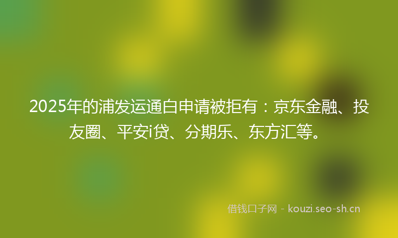 2025年的浦发运通白申请被拒有:京东金融、投友圈、平安i贷、分期乐、东方汇等。