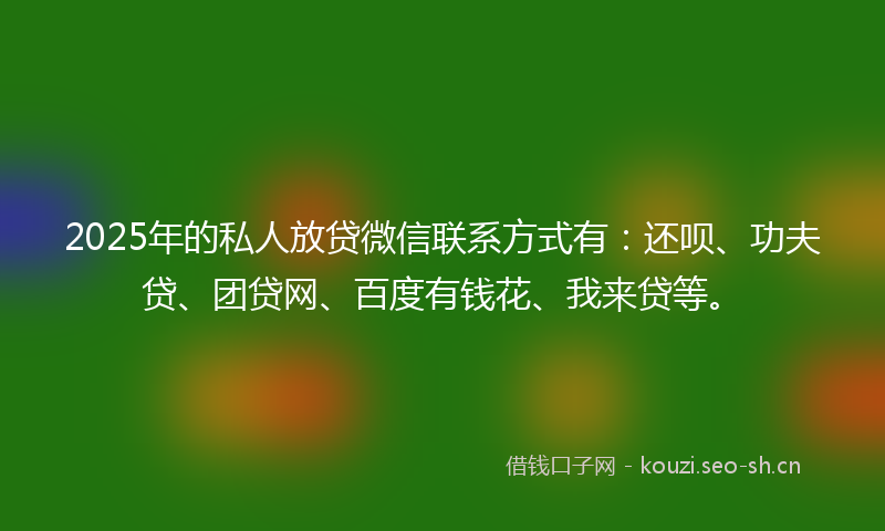 2025年的私人放贷微信联系方式有：还呗、功夫贷、团贷网、百度有钱花、我来贷等。
