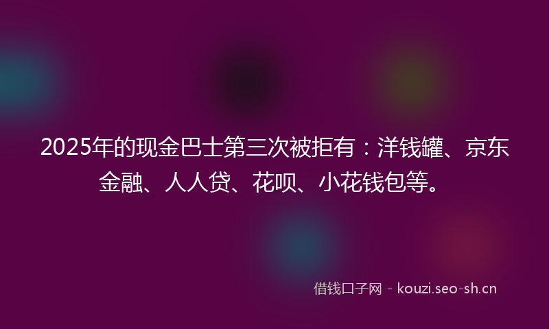 2025年的现金巴士第三次被拒有：洋钱罐、京东金融、人人贷、花呗、小花钱包等。