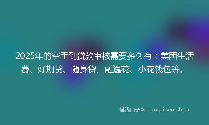 2025年的空手到贷款审核需要多久有：美团生活费、好期贷、随身贷、融逸花、小花钱包等。