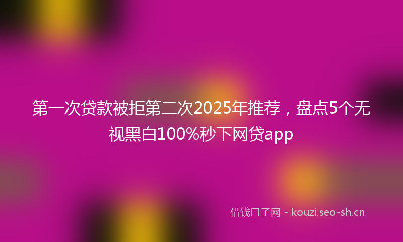 第一次贷款被拒第二次2025年推荐，盘点5个无视黑白100%秒下网贷app