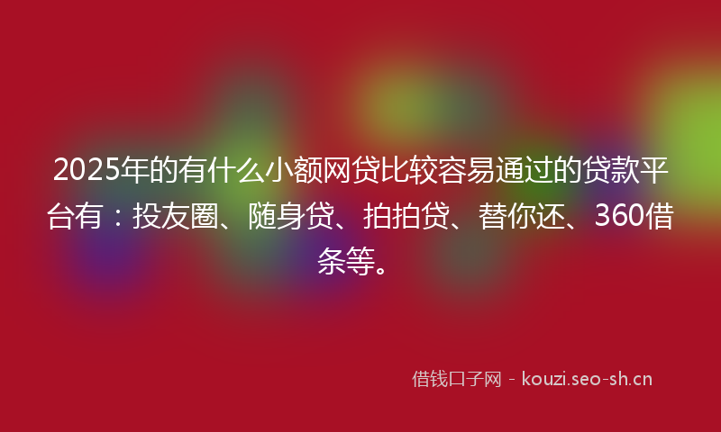 2025年的有什么小额网贷比较容易通过的贷款平台有：投友圈、随身贷、拍拍贷、替你还、360借条等。