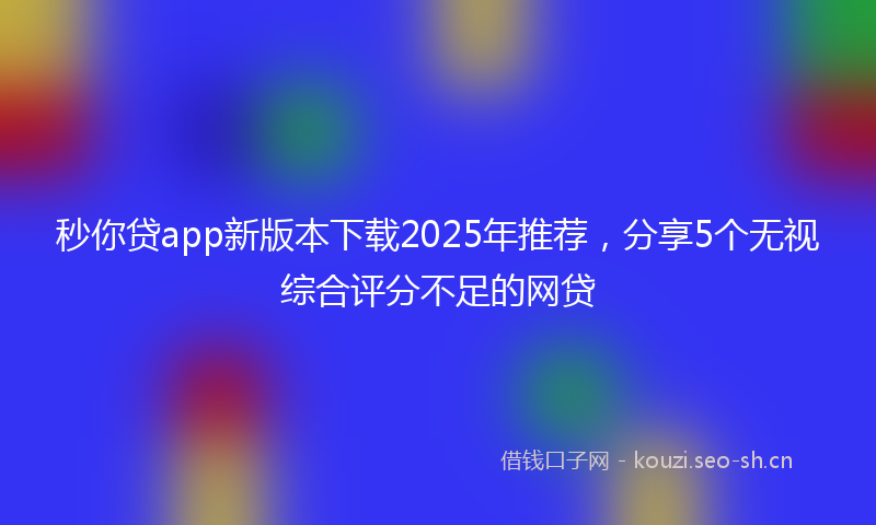 秒你贷app新版本下载2025年推荐，分享5个无视综合评分不足的网贷