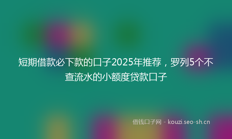 短期借款必下款的口子2025年推荐,罗列5个不查流水的小额度贷款口子