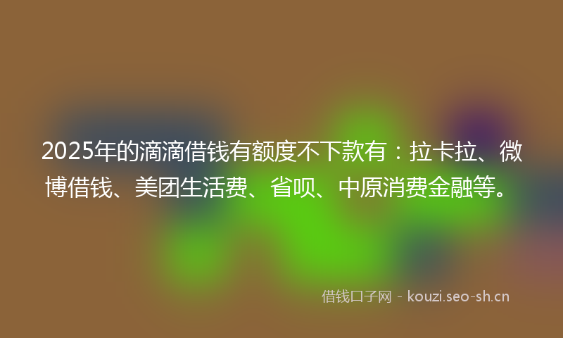 2025年的滴滴借钱有额度不下款有：拉卡拉、微博借钱、美团生活费、省呗、中原消费金融等。