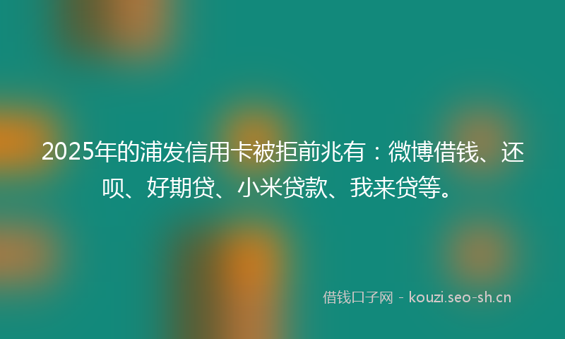 2025年的浦发信用卡被拒前兆有：微博借钱、还呗、好期贷、小米贷款、我来贷等。