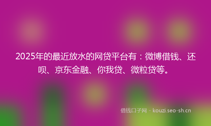 2025年的最近放水的网贷平台有：微博借钱、还呗、京东金融、你我贷、微粒贷等。