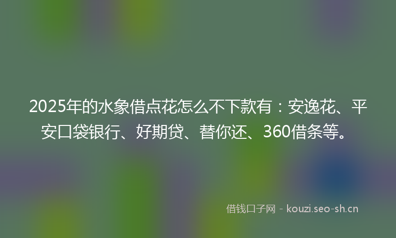 2025年的水象借点花怎么不下款有：安逸花、平安口袋银行、好期贷、替你还、360借条等。