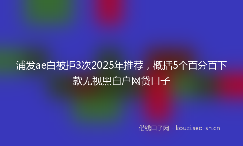 浦发ae白被拒3次2025年推荐，概括5个百分百下款无视黑白户网贷口子