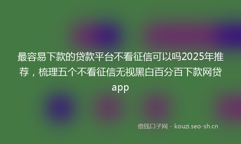 最容易下款的贷款平台不看征信可以吗2025年推荐，梳理五个不看征信无视黑白百分百下款网贷app